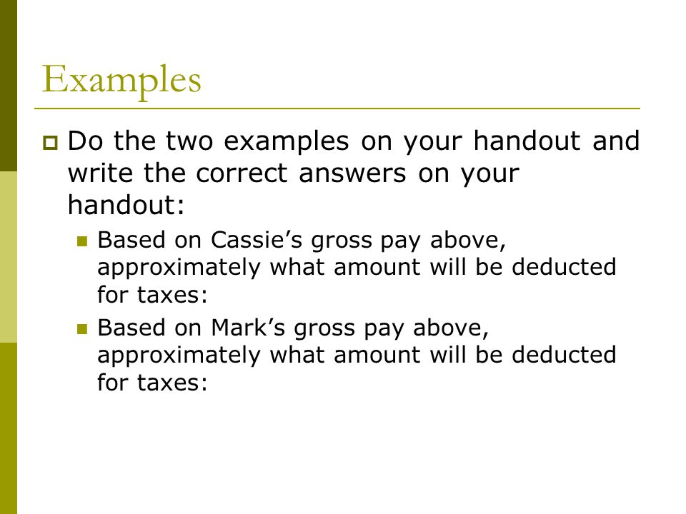 Examples  Do the two examples on your handout and write the correct answers on your handout: Based on Cassie’s gross pay above, approximately what amount will be deducted for taxes: Based on Mark’s gross pay above, approximately what amount will be deducted for taxes: