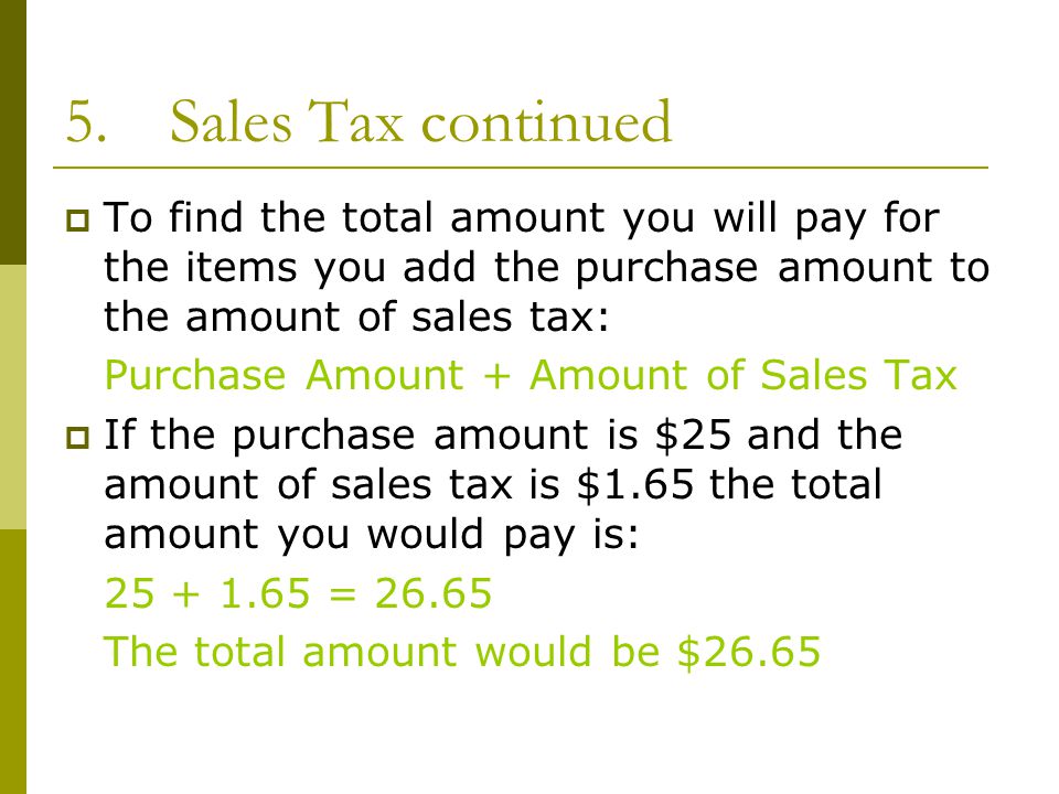 5.Sales Tax continued  To find the total amount you will pay for the items you add the purchase amount to the amount of sales tax: Purchase Amount + Amount of Sales Tax  If the purchase amount is $25 and the amount of sales tax is $1.65 the total amount you would pay is: = The total amount would be $26.65