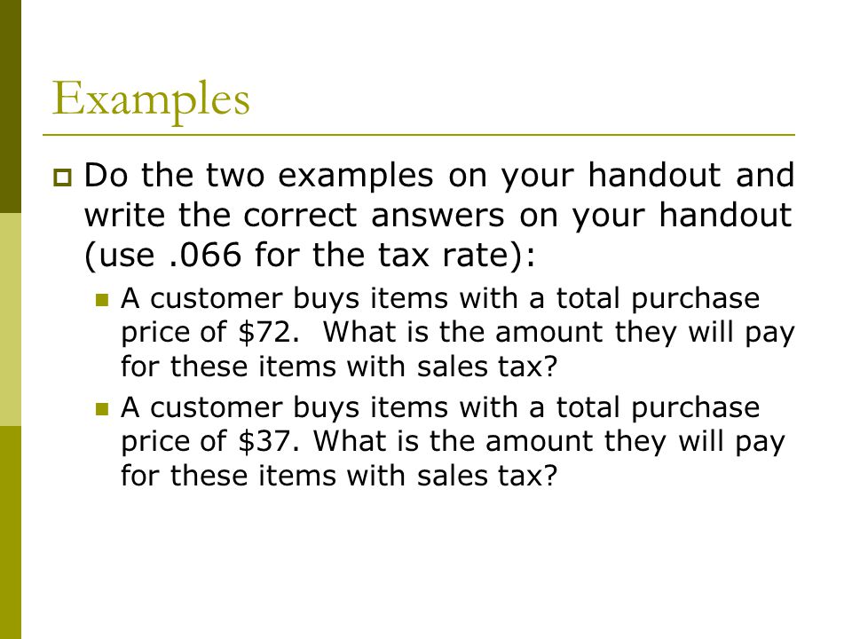 Examples  Do the two examples on your handout and write the correct answers on your handout (use.066 for the tax rate): A customer buys items with a total purchase price of $72.