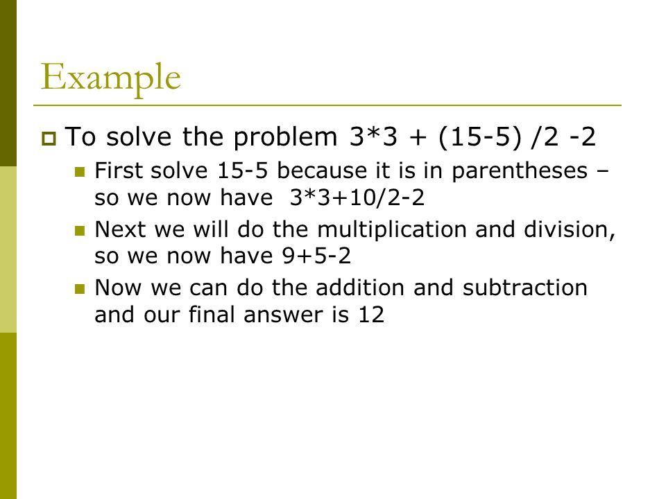 Example  To solve the problem 3*3 + (15-5) /2 -2 First solve 15-5 because it is in parentheses – so we now have 3*3+10/2-2 Next we will do the multiplication and division, so we now have Now we can do the addition and subtraction and our final answer is 12
