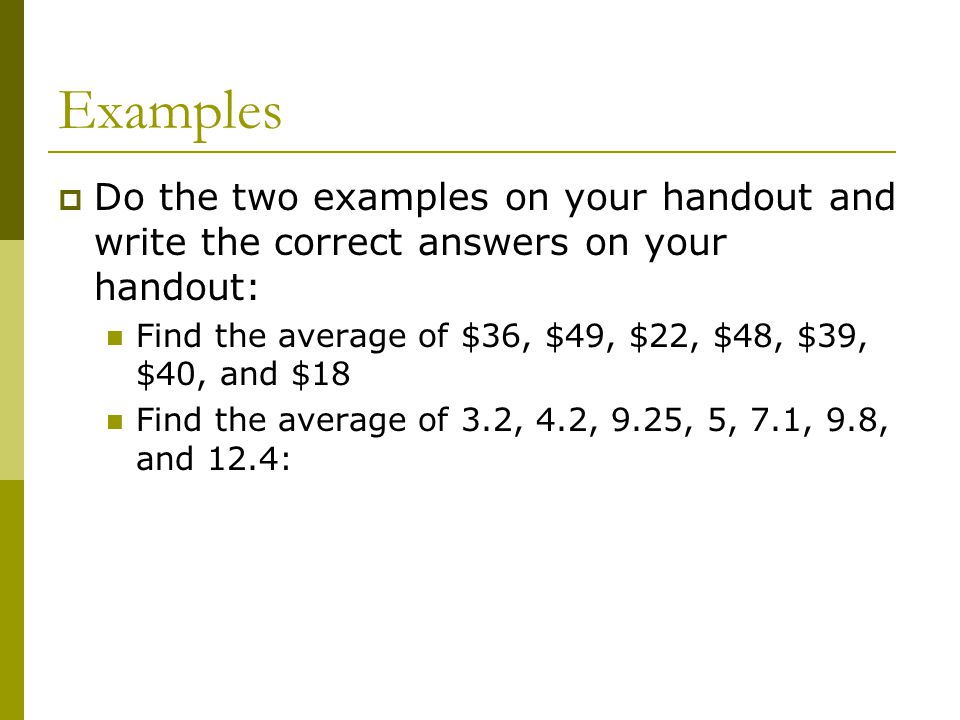 Examples  Do the two examples on your handout and write the correct answers on your handout: Find the average of $36, $49, $22, $48, $39, $40, and $18 Find the average of 3.2, 4.2, 9.25, 5, 7.1, 9.8, and 12.4: