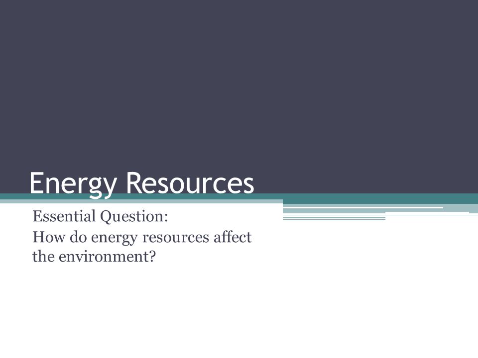Energy Resources Essential Question: How do energy resources affect the environment