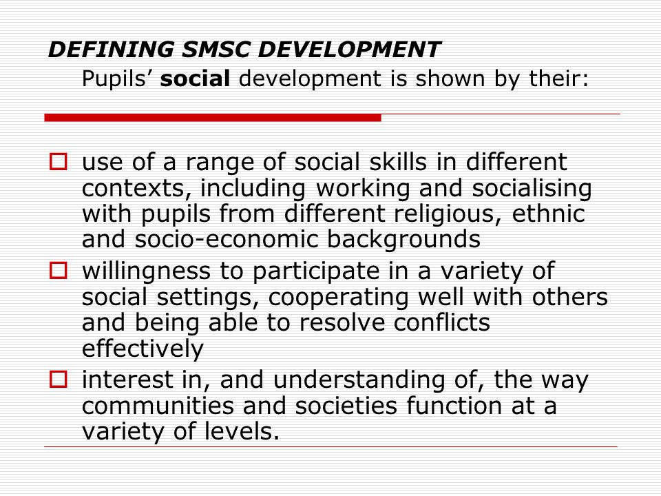 DEFINING SMSC DEVELOPMENT Pupils’ social development is shown by their:  use of a range of social skills in different contexts, including working and socialising with pupils from different religious, ethnic and socio-economic backgrounds  willingness to participate in a variety of social settings, cooperating well with others and being able to resolve conflicts effectively  interest in, and understanding of, the way communities and societies function at a variety of levels.