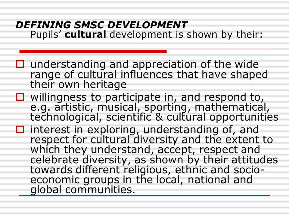 DEFINING SMSC DEVELOPMENT Pupils’ cultural development is shown by their:  understanding and appreciation of the wide range of cultural influences that have shaped their own heritage  willingness to participate in, and respond to, e.g.