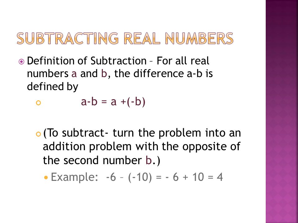  Definition of Subtraction – For all real numbers a and b, the difference a-b is defined by a-b = a +(-b) (To subtract- turn the problem into an addition problem with the opposite of the second number b.) Example: -6 – (-10) = = 4