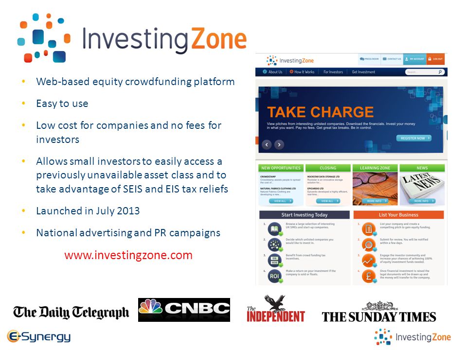InvestingZone Web-based equity crowdfunding platform Easy to use Low cost for companies and no fees for investors Allows small investors to easily access a previously unavailable asset class and to take advantage of SEIS and EIS tax reliefs Launched in July 2013 National advertising and PR campaigns