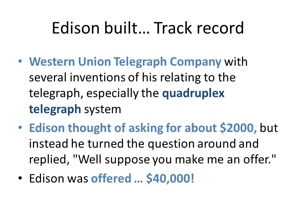 Edison built… Track record Western Union Telegraph Company with several inventions of his relating to the telegraph, especially the quadruplex telegraph system Edison thought of asking for about $2000, but instead he turned the question around and replied, Well suppose you make me an offer. Edison was offered … $40,000!