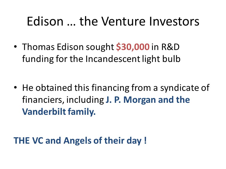 Edison … the Venture Investors Thomas Edison sought $30,000 in R&D funding for the Incandescent light bulb He obtained this financing from a syndicate of financiers, including J.