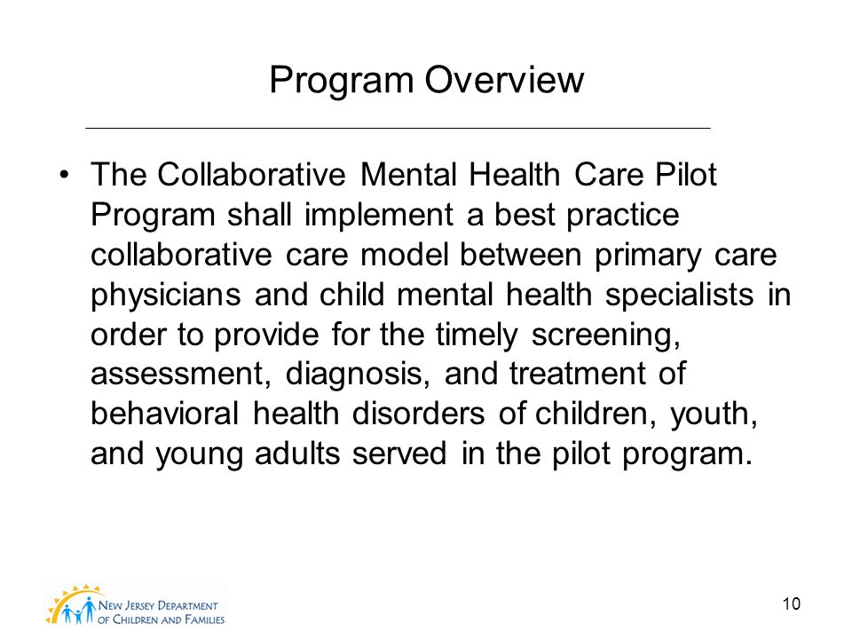 10 Program Overview The Collaborative Mental Health Care Pilot Program shall implement a best practice collaborative care model between primary care physicians and child mental health specialists in order to provide for the timely screening, assessment, diagnosis, and treatment of behavioral health disorders of children, youth, and young adults served in the pilot program.