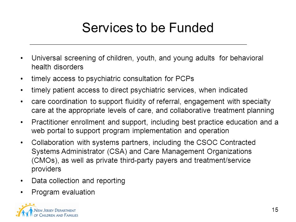 15 Services to be Funded Universal screening of children, youth, and young adults for behavioral health disorders timely access to psychiatric consultation for PCPs timely patient access to direct psychiatric services, when indicated care coordination to support fluidity of referral, engagement with specialty care at the appropriate levels of care, and collaborative treatment planning Practitioner enrollment and support, including best practice education and a web portal to support program implementation and operation Collaboration with systems partners, including the CSOC Contracted Systems Administrator (CSA) and Care Management Organizations (CMOs), as well as private third-party payers and treatment/service providers Data collection and reporting Program evaluation