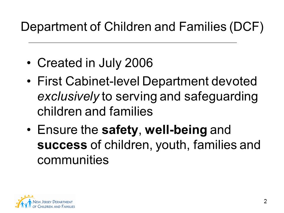 2 Department of Children and Families (DCF) Created in July 2006 First Cabinet-level Department devoted exclusively to serving and safeguarding children and families Ensure the safety, well-being and success of children, youth, families and communities