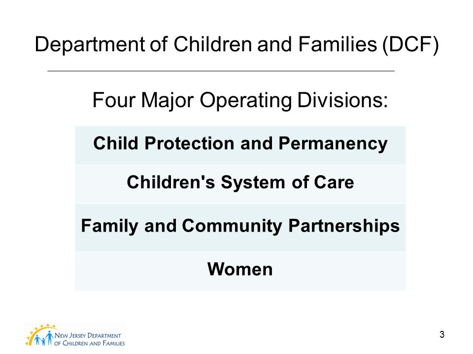 3 Department of Children and Families (DCF) Four Major Operating Divisions: Child Protection and Permanency Children s System of Care Family and Community Partnerships Women