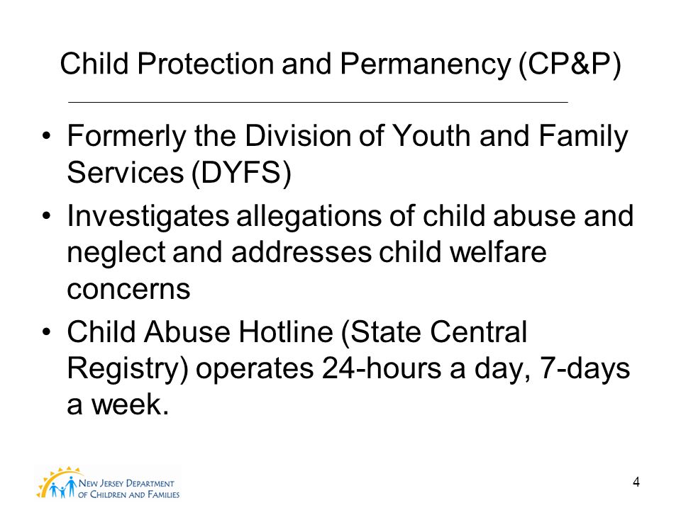 4 Child Protection and Permanency (CP&P) Formerly the Division of Youth and Family Services (DYFS) Investigates allegations of child abuse and neglect and addresses child welfare concerns Child Abuse Hotline (State Central Registry) operates 24-hours a day, 7-days a week.