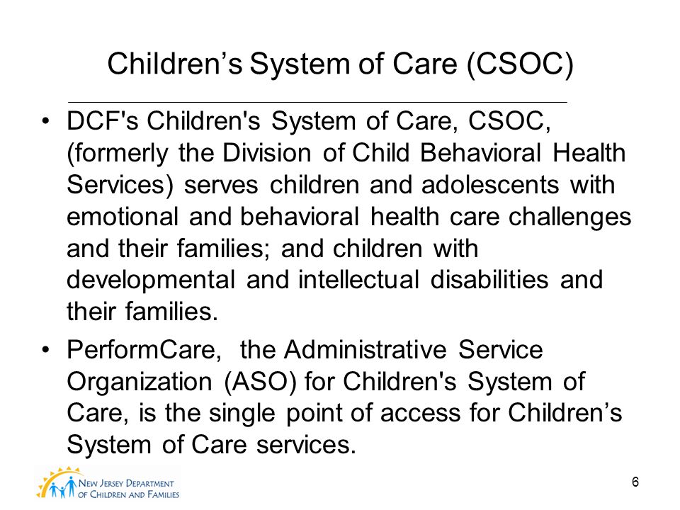 6 Children’s System of Care (CSOC) DCF s Children s System of Care, CSOC, (formerly the Division of Child Behavioral Health Services) serves children and adolescents with emotional and behavioral health care challenges and their families; and children with developmental and intellectual disabilities and their families.