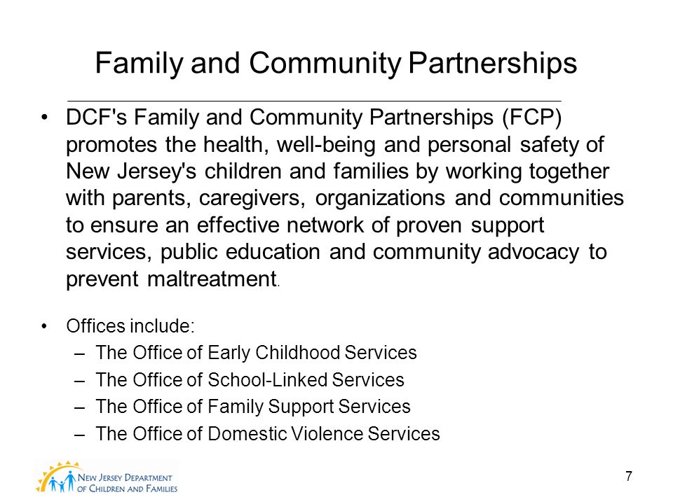 7 Family and Community Partnerships DCF s Family and Community Partnerships (FCP) promotes the health, well-being and personal safety of New Jersey s children and families by working together with parents, caregivers, organizations and communities to ensure an effective network of proven support services, public education and community advocacy to prevent maltreatment.