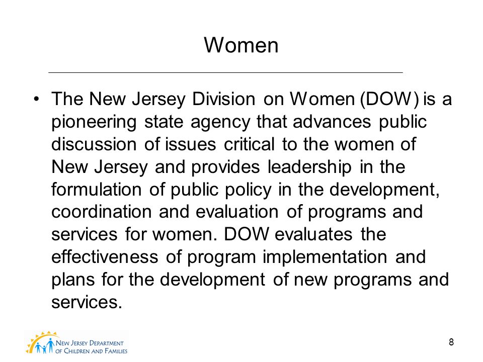 8 Women The New Jersey Division on Women (DOW) is a pioneering state agency that advances public discussion of issues critical to the women of New Jersey and provides leadership in the formulation of public policy in the development, coordination and evaluation of programs and services for women.