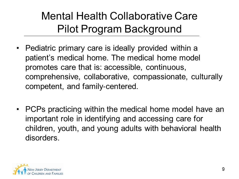 9 Mental Health Collaborative Care Pilot Program Background Pediatric primary care is ideally provided within a patient’s medical home.