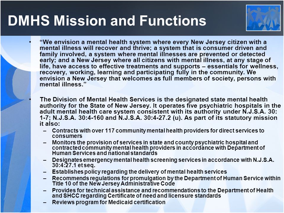 DMHS Mission and Functions We envision a mental health system where every New Jersey citizen with a mental illness will recover and thrive; a system that is consumer driven and family involved, a system where mental illnesses are prevented or detected early; and a New Jersey where all citizens with mental illness, at any stage of life, have access to effective treatments and supports – essentials for wellness, recovery, working, learning and participating fully in the community.