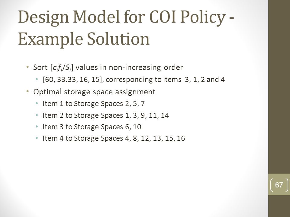 Design Model for COI Policy - Example Solution Sort [c i f i /S i ] values in non-increasing order [60, 33.33, 16, 15], corresponding to items 3, 1, 2 and 4 Optimal storage space assignment Item 1 to Storage Spaces 2, 5, 7 Item 2 to Storage Spaces 1, 3, 9, 11, 14 Item 3 to Storage Spaces 6, 10 Item 4 to Storage Spaces 4, 8, 12, 13, 15, 16 67