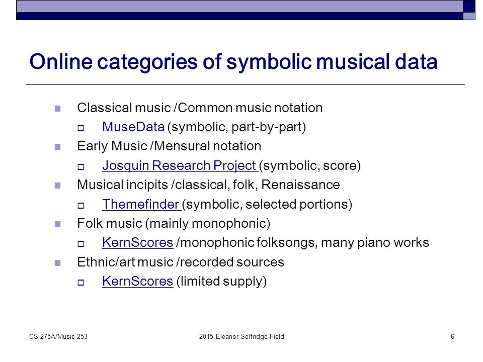 Online categories of symbolic musical data Classical music /Common music notation  MuseData (symbolic, part-by-part) MuseData Early Music /Mensural notation  Josquin Research Project (symbolic, score) Josquin Research Project Musical incipits /classical, folk, Renaissance  Themefinder (symbolic, selected portions) Themefinder Folk music (mainly monophonic)  KernScores /monophonic folksongs, many piano works KernScores Ethnic/art music /recorded sources  KernScores (limited supply) KernScores 2015 Eleanor Selfridge-Field6CS 275A/Music 253