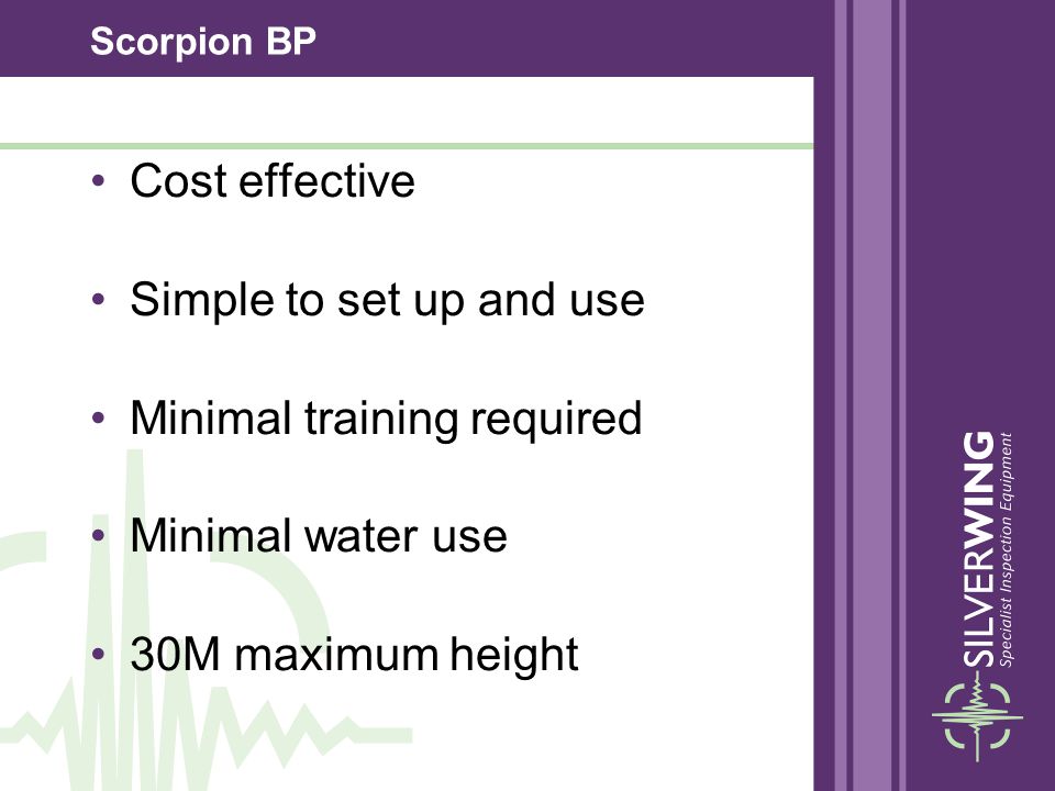 Scorpion BP Cost effective Simple to set up and use Minimal training required Minimal water use 30M maximum height