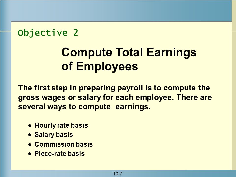 10-7 Hourly rate basis Salary basis Commission basis Piece-rate basis Objective 2 Compute Total Earnings of Employees The first step in preparing payroll is to compute the gross wages or salary for each employee.