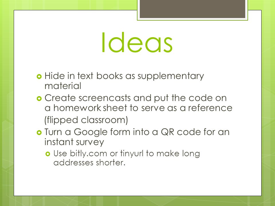 Ideas  Hide in text books as supplementary material  Create screencasts and put the code on a homework sheet to serve as a reference (flipped classroom)  Turn a Google form into a QR code for an instant survey  Use bitly.com or tinyurl to make long addresses shorter.