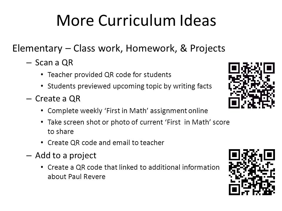 Elementary – Class work, Homework, & Projects – Scan a QR Teacher provided QR code for students Students previewed upcoming topic by writing facts – Create a QR Complete weekly ‘First in Math’ assignment online Take screen shot or photo of current ‘First in Math’ score to share Create QR code and  to teacher – Add to a project Create a QR code that linked to additional information about Paul Revere More Curriculum Ideas