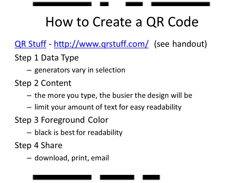 How to Create a QR Code QR StuffQR Stuff -   (see handout)  Step 1 Data Type – generators vary in selection Step 2 Content – the more you type, the busier the design will be – limit your amount of text for easy readability Step 3 Foreground Color – black is best for readability Step 4 Share – download, print,