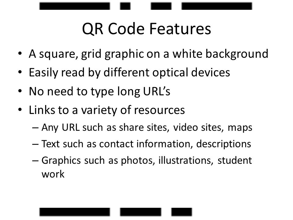 QR Code Features A square, grid graphic on a white background Easily read by different optical devices No need to type long URL’s Links to a variety of resources – Any URL such as share sites, video sites, maps – Text such as contact information, descriptions – Graphics such as photos, illustrations, student work