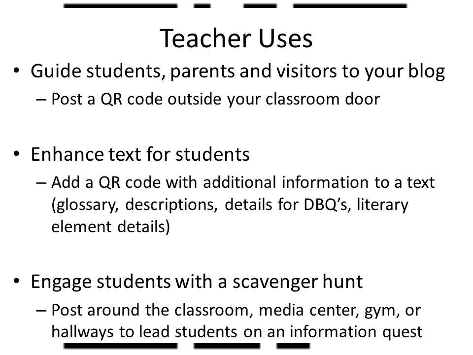 Teacher Uses Guide students, parents and visitors to your blog – Post a QR code outside your classroom door Enhance text for students – Add a QR code with additional information to a text (glossary, descriptions, details for DBQ’s, literary element details) Engage students with a scavenger hunt – Post around the classroom, media center, gym, or hallways to lead students on an information quest