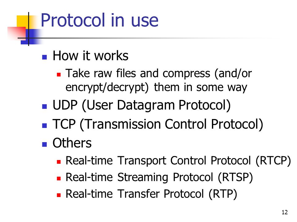 Protocol in use How it works Take raw files and compress (and/or encrypt/decrypt) them in some way UDP (User Datagram Protocol) TCP (Transmission Control Protocol) Others Real-time Transport Control Protocol (RTCP) Real-time Streaming Protocol (RTSP) Real-time Transfer Protocol (RTP) 12