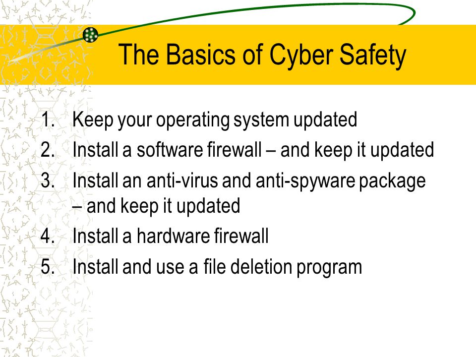 The Basics of Cyber Safety 1.Keep your operating system updated 2.Install a software firewall – and keep it updated 3.Install an anti-virus and anti-spyware package – and keep it updated 4.Install a hardware firewall 5.Install and use a file deletion program