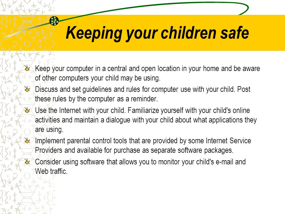 Keeping your children safe Keep your computer in a central and open location in your home and be aware of other computers your child may be using.