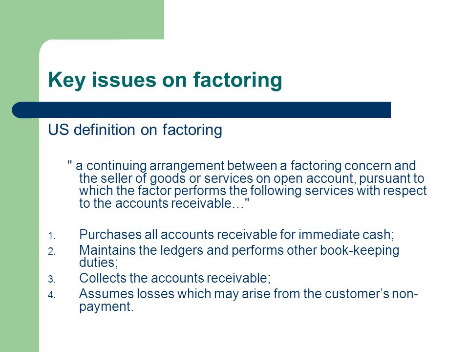Key issues on factoring US definition on factoring a continuing arrangement between a factoring concern and the seller of goods or services on open account, pursuant to which the factor performs the following services with respect to the accounts receivable… 1.