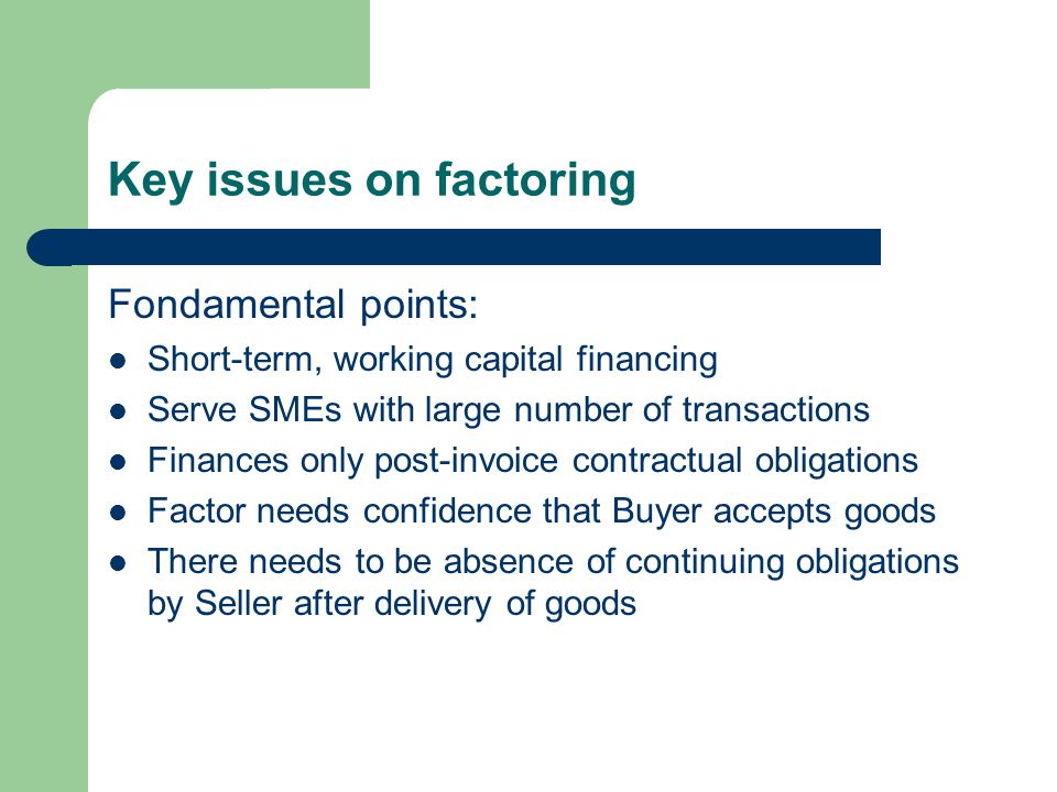 Key issues on factoring Fondamental points: Short-term, working capital financing Serve SMEs with large number of transactions Finances only post-invoice contractual obligations Factor needs confidence that Buyer accepts goods There needs to be absence of continuing obligations by Seller after delivery of goods