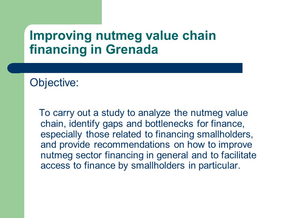 Improving nutmeg value chain financing in Grenada Objective: To carry out a study to analyze the nutmeg value chain, identify gaps and bottlenecks for finance, especially those related to financing smallholders, and provide recommendations on how to improve nutmeg sector financing in general and to facilitate access to finance by smallholders in particular.