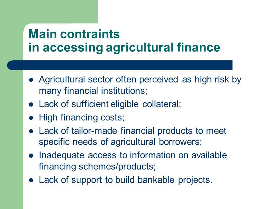 Main contraints in accessing agricultural finance Agricultural sector often perceived as high risk by many financial institutions; Lack of sufficient eligible collateral; High financing costs; Lack of tailor-made financial products to meet specific needs of agricultural borrowers; Inadequate access to information on available financing schemes/products; Lack of support to build bankable projects.