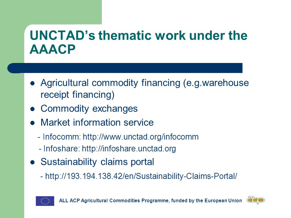 UNCTAD’s thematic work under the AAACP Agricultural commodity financing (e.g.warehouse receipt financing) Commodity exchanges Market information service - Infocomm:   - Infoshare:   Sustainability claims portal -   ALL ACP Agricultural Commodities Programme, funded by the European Union