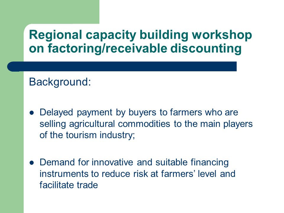 Regional capacity building workshop on factoring/receivable discounting Background: Delayed payment by buyers to farmers who are selling agricultural commodities to the main players of the tourism industry; Demand for innovative and suitable financing instruments to reduce risk at farmers’ level and facilitate trade