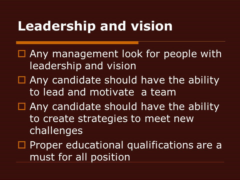 Leadership and vision  Any management look for people with leadership and vision  Any candidate should have the ability to lead and motivate a team  Any candidate should have the ability to create strategies to meet new challenges  Proper educational qualifications are a must for all position