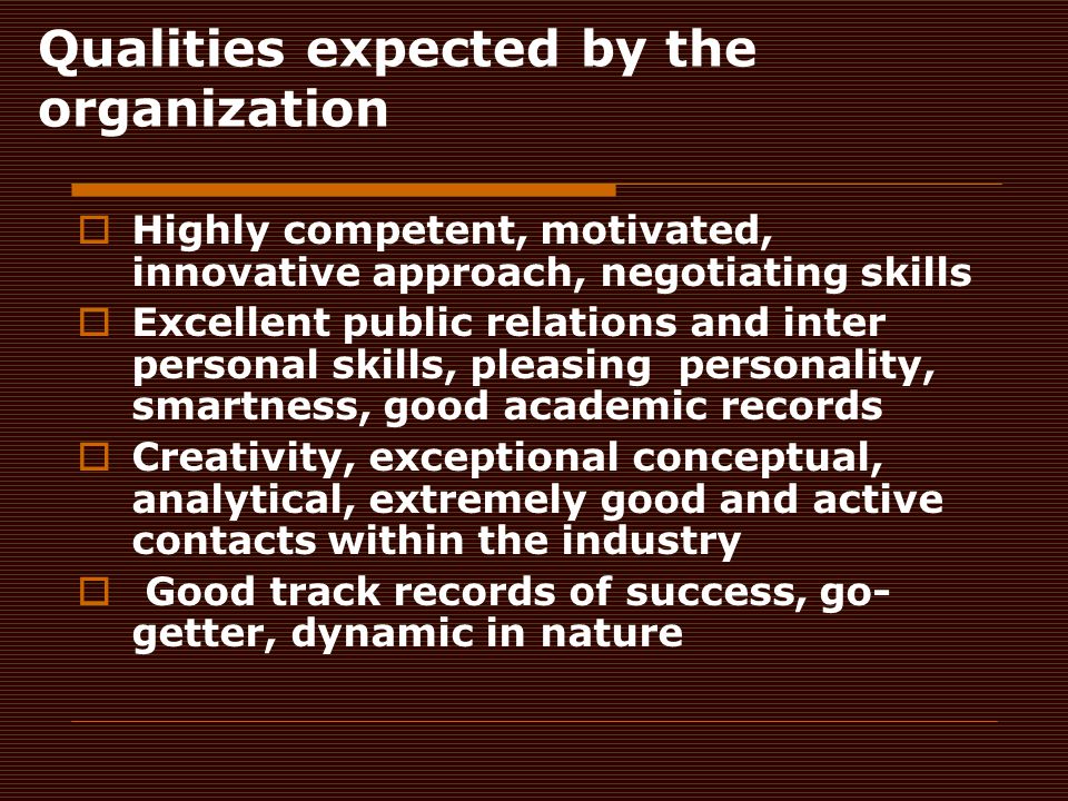 Qualities expected by the organization  Highly competent, motivated, innovative approach, negotiating skills  Excellent public relations and inter personal skills, pleasing personality, smartness, good academic records  Creativity, exceptional conceptual, analytical, extremely good and active contacts within the industry  Good track records of success, go- getter, dynamic in nature
