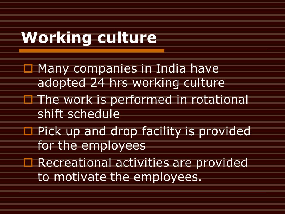 Working culture  Many companies in India have adopted 24 hrs working culture  The work is performed in rotational shift schedule  Pick up and drop facility is provided for the employees  Recreational activities are provided to motivate the employees.