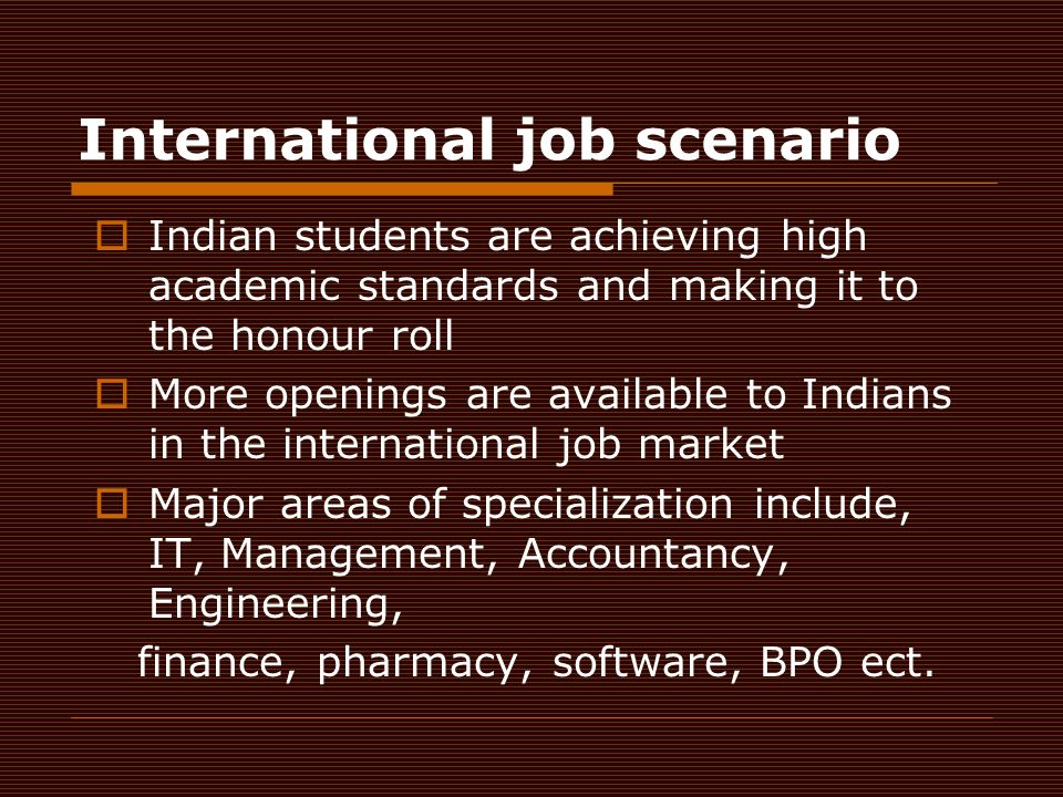 International job scenario  Indian students are achieving high academic standards and making it to the honour roll  More openings are available to Indians in the international job market  Major areas of specialization include, IT, Management, Accountancy, Engineering, finance, pharmacy, software, BPO ect.
