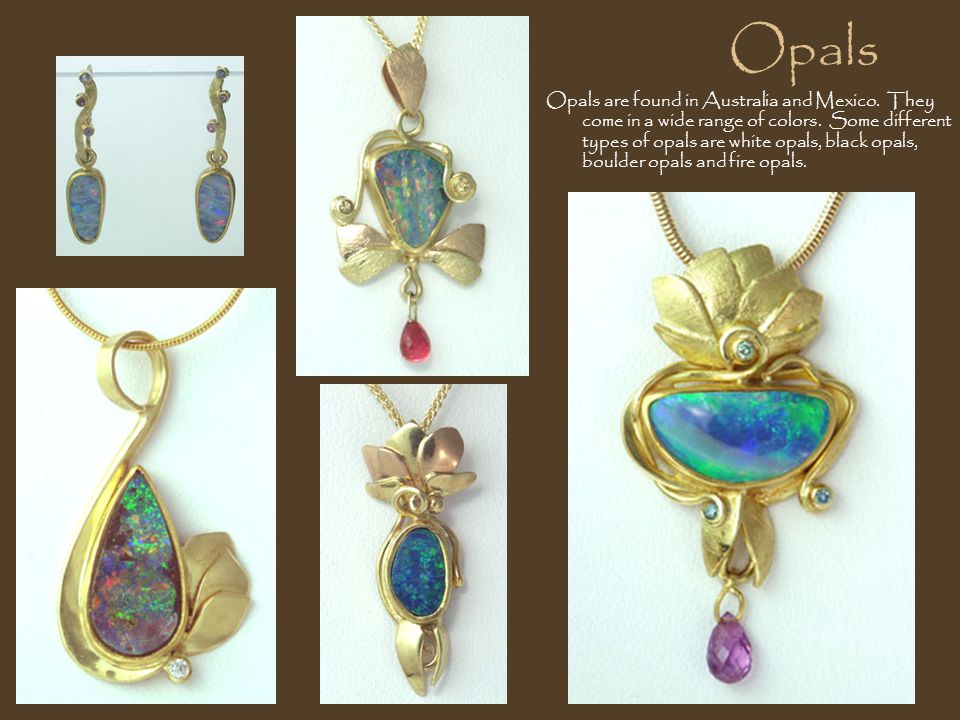 Opals Opals are found in Australia and Mexico. They come in a wide range of colors.
