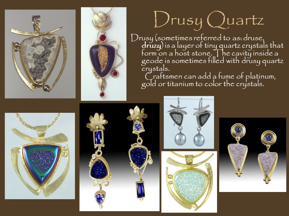 Drusy Quartz Drusy (sometimes referred to as: druse, druzy) is a layer of tiny quartz crystals that form on a host stone.