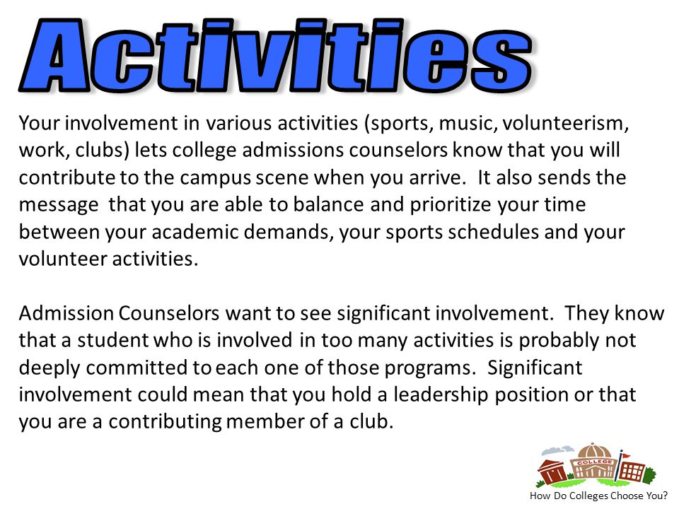 Your involvement in various activities (sports, music, volunteerism, work, clubs) lets college admissions counselors know that you will contribute to the campus scene when you arrive.
