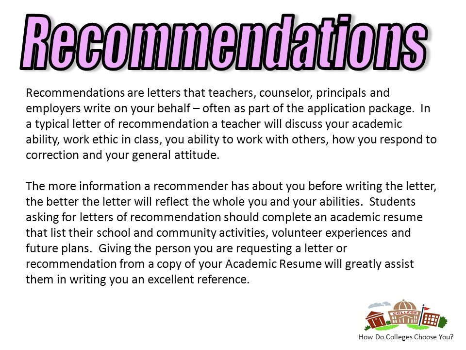 Recommendations are letters that teachers, counselor, principals and employers write on your behalf – often as part of the application package.