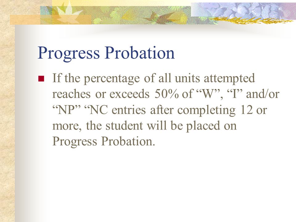 Progress Probation If the percentage of all units attempted reaches or exceeds 50% of W , I and/or NP NC entries after completing 12 or more, the student will be placed on Progress Probation.