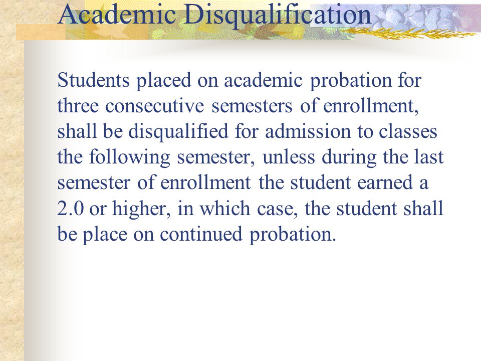Academic Disqualification Students placed on academic probation for three consecutive semesters of enrollment, shall be disqualified for admission to classes the following semester, unless during the last semester of enrollment the student earned a 2.0 or higher, in which case, the student shall be place on continued probation.
